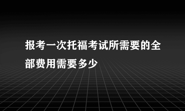 报考一次托福考试所需要的全部费用需要多少