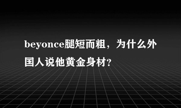 beyonce腿短而粗，为什么外国人说他黄金身材？