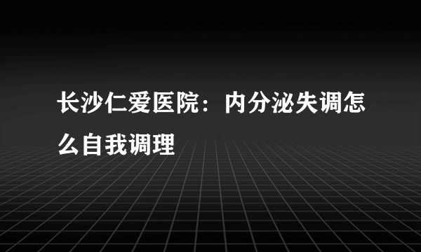 长沙仁爱医院：内分泌失调怎么自我调理