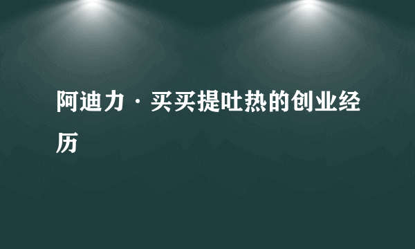 阿迪力·买买提吐热的创业经历