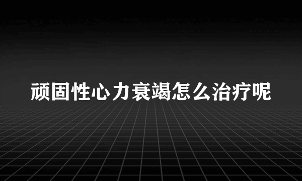 顽固性心力衰竭怎么治疗呢