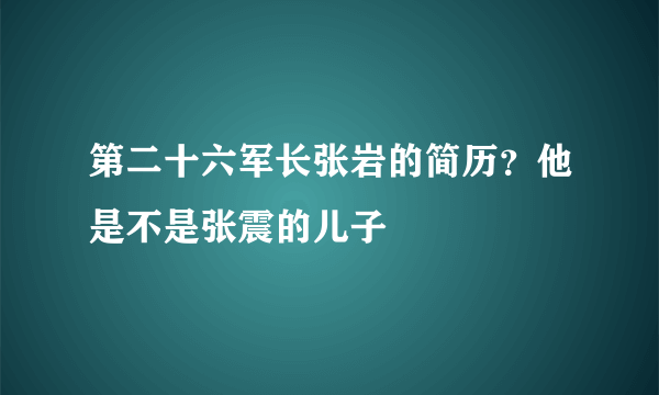 第二十六军长张岩的简历？他是不是张震的儿子