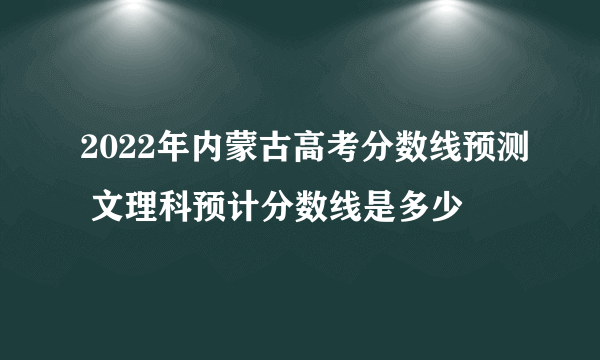 2022年内蒙古高考分数线预测 文理科预计分数线是多少