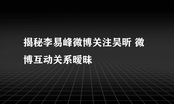 揭秘李易峰微博关注吴昕 微博互动关系暧昧