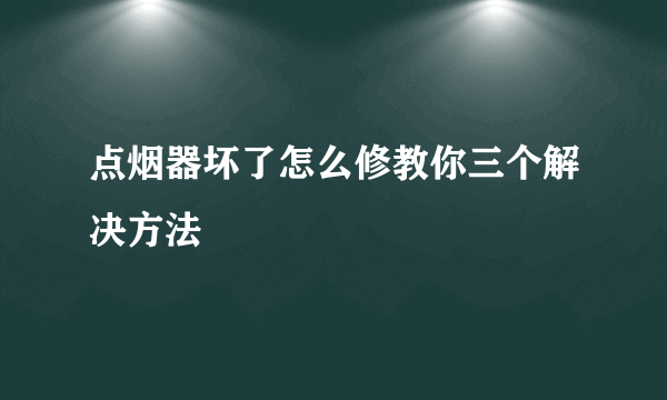 点烟器坏了怎么修教你三个解决方法