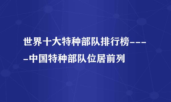 世界十大特种部队排行榜----中国特种部队位居前列