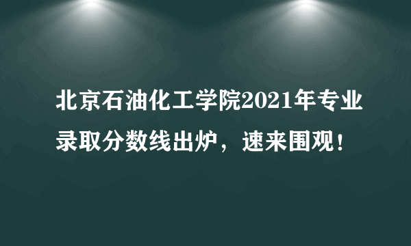 北京石油化工学院2021年专业录取分数线出炉，速来围观！