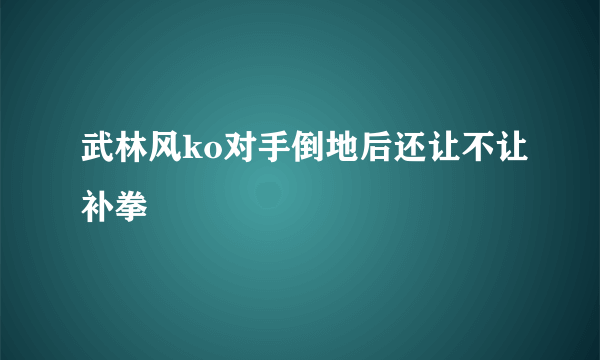 武林风ko对手倒地后还让不让补拳