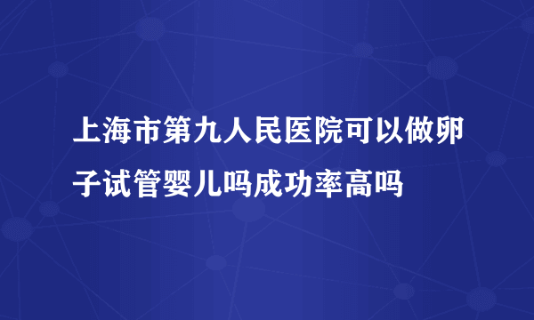 上海市第九人民医院可以做卵子试管婴儿吗成功率高吗