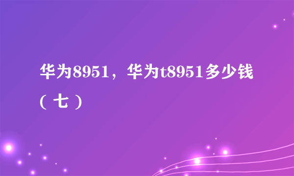 华为8951，华为t8951多少钱( 七 )