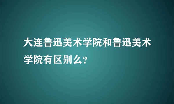 大连鲁迅美术学院和鲁迅美术学院有区别么？