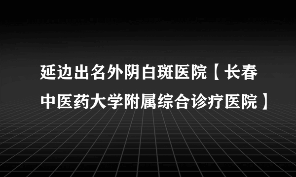 延边出名外阴白斑医院【长春中医药大学附属综合诊疗医院】