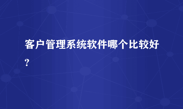 客户管理系统软件哪个比较好?