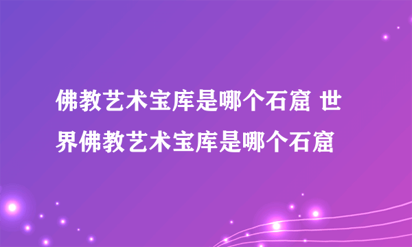 佛教艺术宝库是哪个石窟 世界佛教艺术宝库是哪个石窟