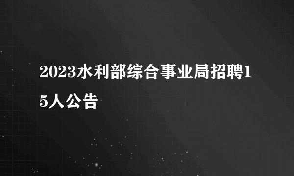 2023水利部综合事业局招聘15人公告