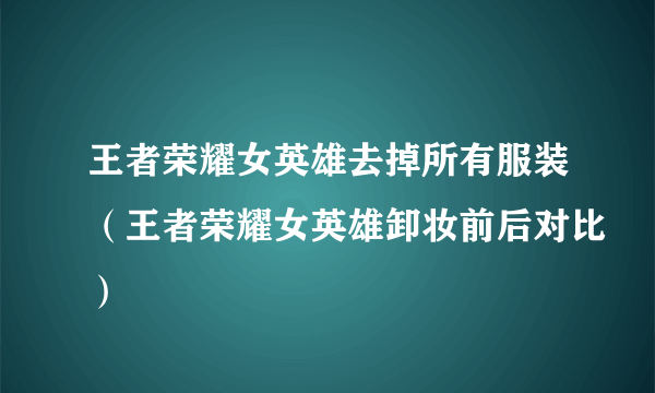 王者荣耀女英雄去掉所有服装（王者荣耀女英雄卸妆前后对比）