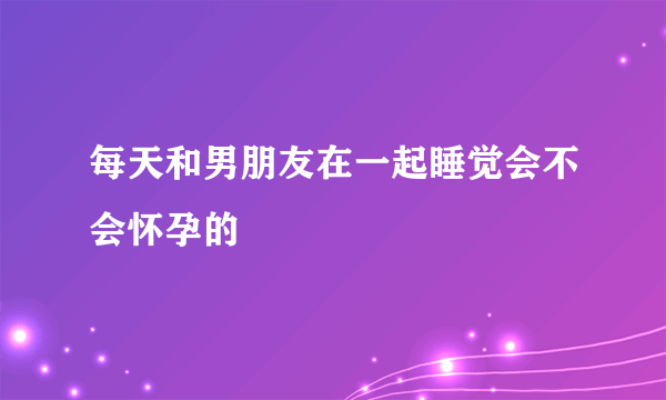 每天和男朋友在一起睡觉会不会怀孕的