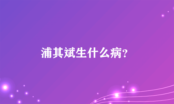 浦其斌生什么病？