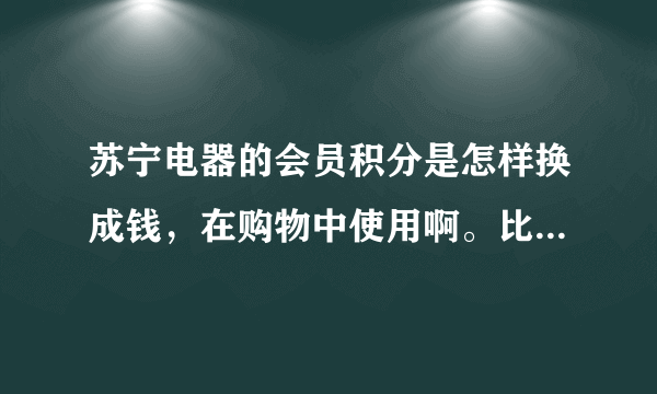 苏宁电器的会员积分是怎样换成钱，在购物中使用啊。比如1000积分可换多少。谢谢