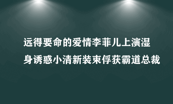 远得要命的爱情李菲儿上演湿身诱惑小清新装束俘获霸道总裁