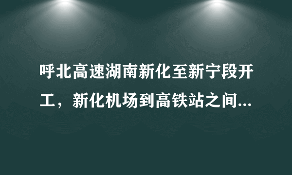 呼北高速湖南新化至新宁段开工，新化机场到高铁站之间有了高速路