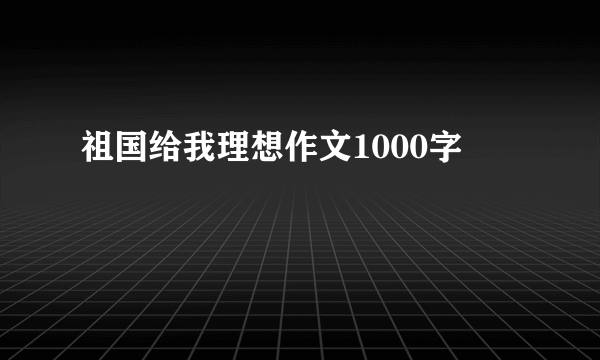 祖国给我理想作文1000字