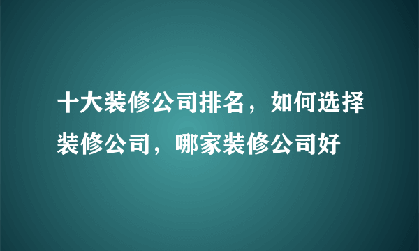 十大装修公司排名，如何选择装修公司，哪家装修公司好