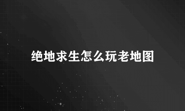 绝地求生怎么玩老地图