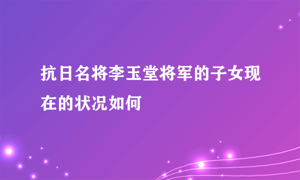 抗日名将李玉堂将军的子女现在的状况如何