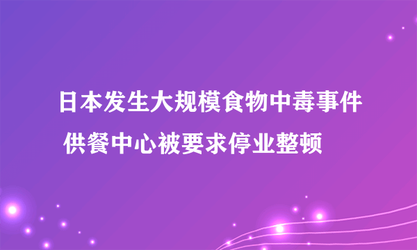 日本发生大规模食物中毒事件 供餐中心被要求停业整顿