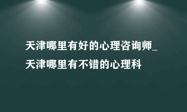 天津哪里有好的心理咨询师_天津哪里有不错的心理科