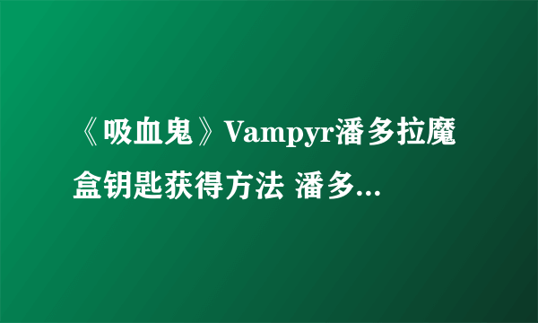 《吸血鬼》Vampyr潘多拉魔盒钥匙获得方法 潘多拉魔盒钥匙在哪？