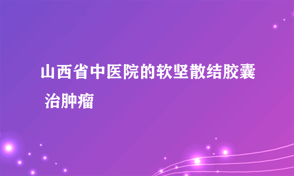 山西省中医院的软坚散结胶囊 治肿瘤