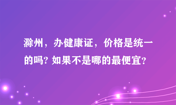 滁州，办健康证，价格是统一的吗? 如果不是哪的最便宜？