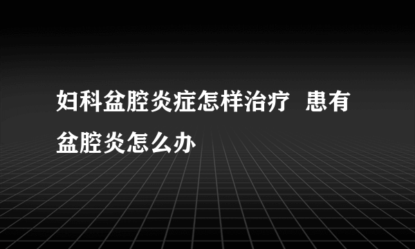 妇科盆腔炎症怎样治疗  患有盆腔炎怎么办