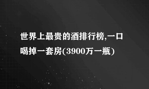 世界上最贵的酒排行榜,一口喝掉一套房(3900万一瓶)