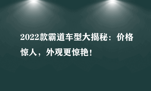 2022款霸道车型大揭秘：价格惊人，外观更惊艳！