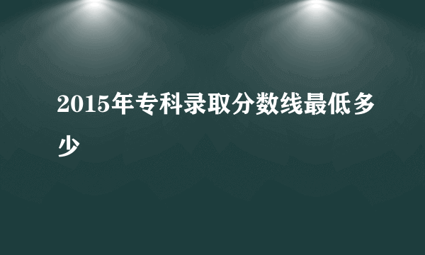 2015年专科录取分数线最低多少