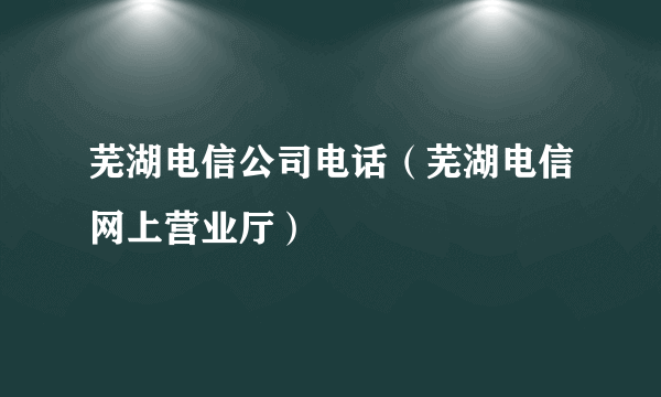 芜湖电信公司电话（芜湖电信网上营业厅）