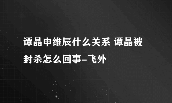 谭晶申维辰什么关系 谭晶被封杀怎么回事-飞外