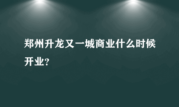 郑州升龙又一城商业什么时候开业？