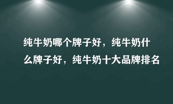 纯牛奶哪个牌子好，纯牛奶什么牌子好，纯牛奶十大品牌排名