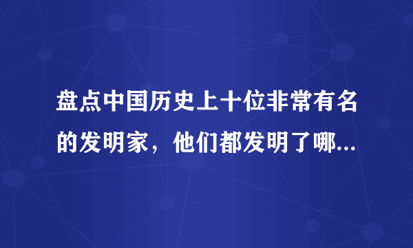 盘点中国历史上十位非常有名的发明家，他们都发明了哪些东西？