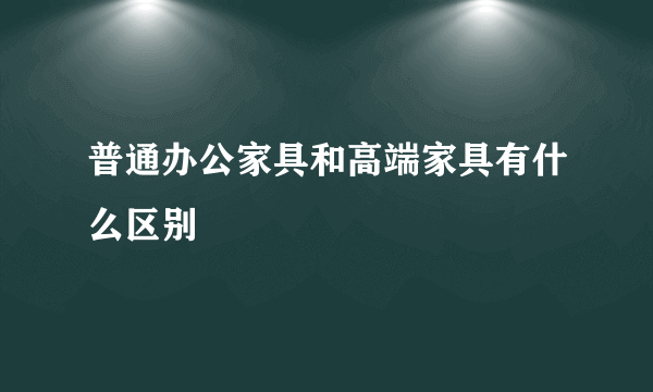 普通办公家具和高端家具有什么区别