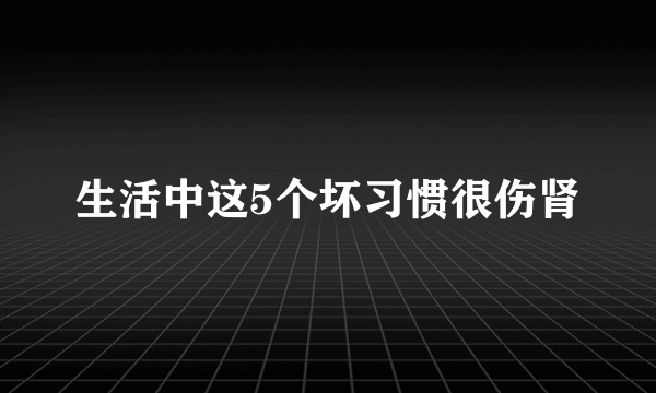 生活中这5个坏习惯很伤肾