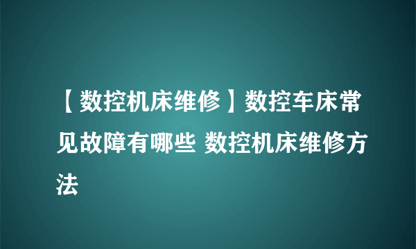 【数控机床维修】数控车床常见故障有哪些 数控机床维修方法