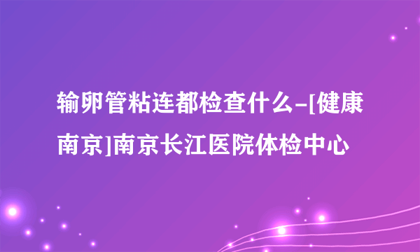 输卵管粘连都检查什么-[健康南京]南京长江医院体检中心