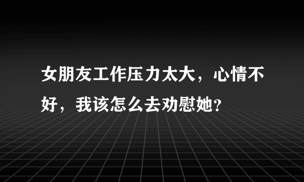 女朋友工作压力太大，心情不好，我该怎么去劝慰她？