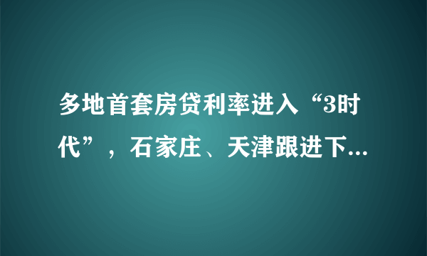 多地首套房贷利率进入“3时代”，石家庄、天津跟进下调，将有何影响？