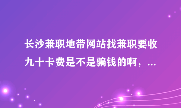 长沙兼职地带网站找兼职要收九十卡费是不是骗钱的啊，请有在这个网得朋友说哈，谢谢